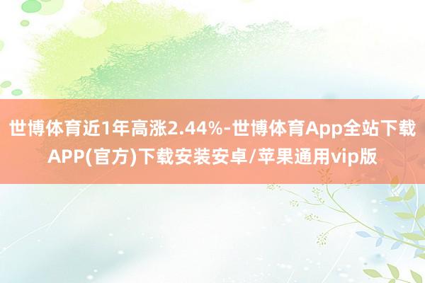 世博体育近1年高涨2.44%-世博体育App全站下载APP(官方)下载安装安卓/苹果通用vip版