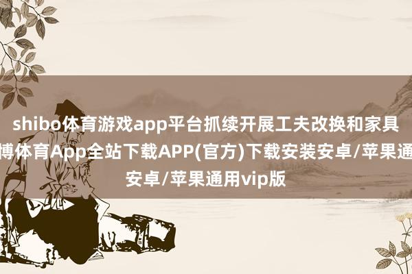 shibo体育游戏app平台抓续开展工夫改换和家具升级-世博体育App全站下载APP(官方)下载安装安卓/苹果通用vip版