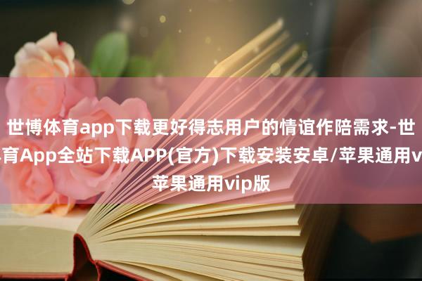 世博体育app下载更好得志用户的情谊作陪需求-世博体育App全站下载APP(官方)下载安装安卓/苹果通用vip版
