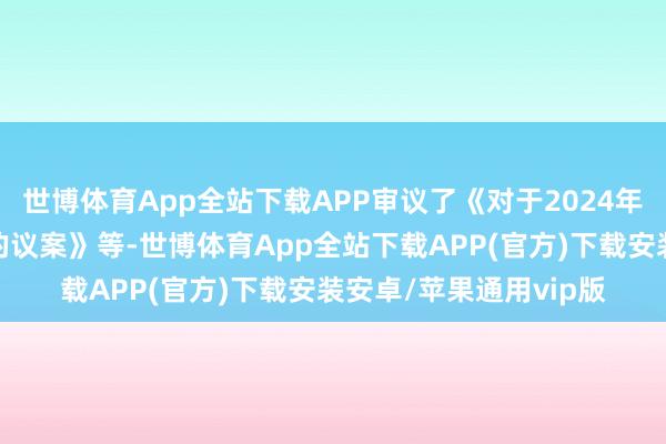 世博体育App全站下载APP审议了《对于2024年度计提钞票减值准备的议案》等-世博体育App全站下载APP(官方)下载安装安卓/苹果通用vip版