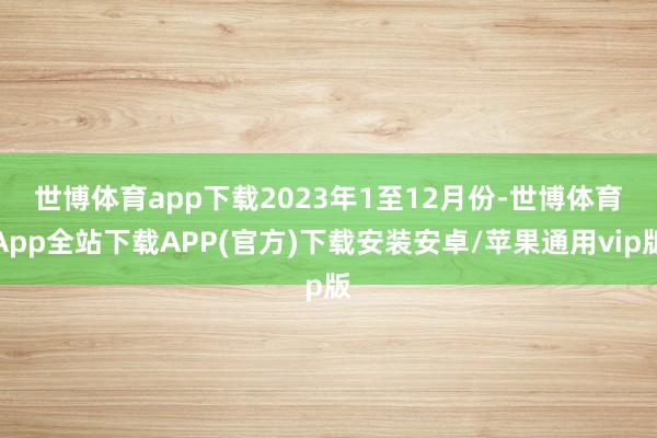 世博体育app下载　　2023年1至12月份-世博体育App全站下载APP(官方)下载安装安卓/苹果通用vip版