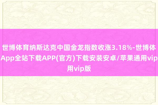 世博体育纳斯达克中国金龙指数收涨3.18%-世博体育App全站下载APP(官方)下载安装安卓/苹果通用vip版