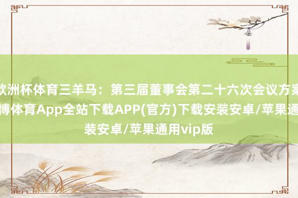 欧洲杯体育三羊马：第三届董事会第二十六次会议方案公告-世博体育App全站下载APP(官方)下载安装安卓/苹果通用vip版