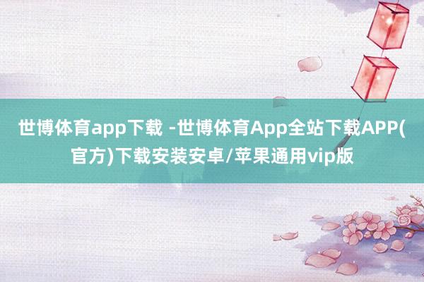 世博体育app下载 -世博体育App全站下载APP(官方)下载安装安卓/苹果通用vip版