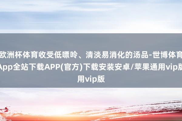欧洲杯体育收受低嘌呤、清淡易消化的汤品-世博体育App全站下载APP(官方)下载安装安卓/苹果通用vip版