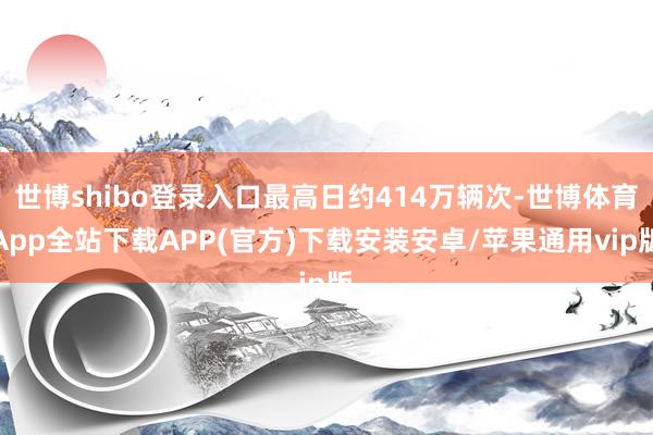 世博shibo登录入口最高日约414万辆次-世博体育App全站下载APP(官方)下载安装安卓/苹果通用vip版