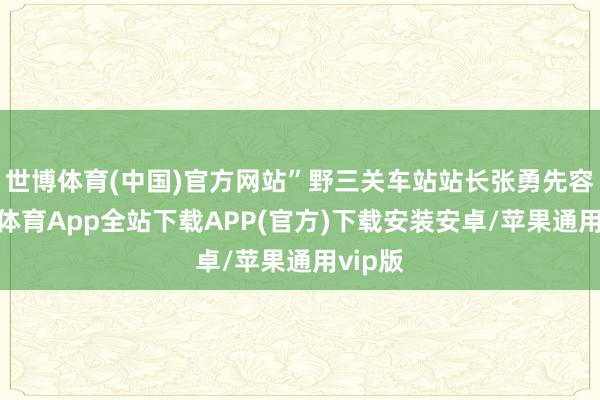 世博体育(中国)官方网站”野三关车站站长张勇先容-世博体育App全站下载APP(官方)下载安装安卓/苹果通用vip版