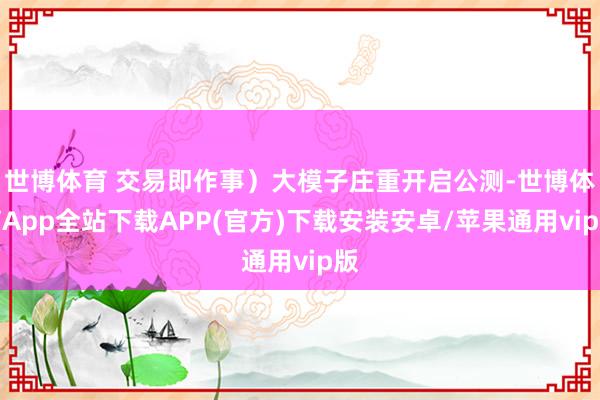 世博体育 交易即作事）大模子庄重开启公测-世博体育App全站下载APP(官方)下载安装安卓/苹果通用vip版