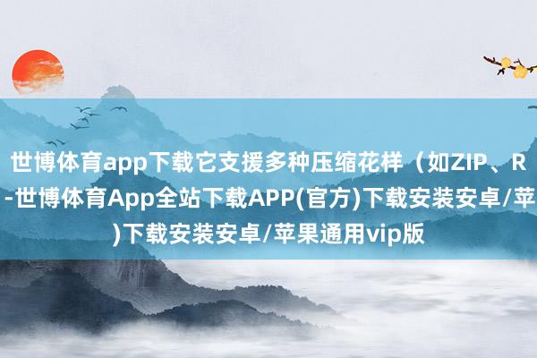 世博体育app下载它支援多种压缩花样（如ZIP、RAR、7Z等）-世博体育App全站下载APP(官方)下载安装安卓/苹果通用vip版