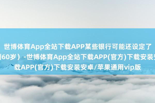 世博体育App全站下载APP某些银行可能还设定了最高年齿甩掉（举例60岁）-世博体育App全站下载APP(官方)下载安装安卓/苹果通用vip版