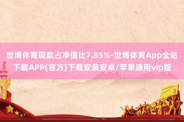 世博体育现款占净值比7.85%-世博体育App全站下载APP(官方)下载安装安卓/苹果通用vip版