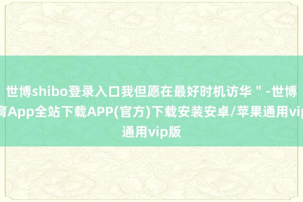 世博shibo登录入口我但愿在最好时机访华＂-世博体育App全站下载APP(官方)下载安装安卓/苹果通用vip版