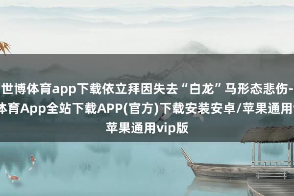 世博体育app下载依立拜因失去“白龙”马形态悲伤-世博体育App全站下载APP(官方)下载安装安卓/苹果通用vip版