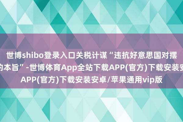 世博shibo登录入口关税计谋“违抗好意思国对摆脱营业伙伴所作念的本旨”-世博体育App全站下载APP(官方)下载安装安卓/苹果通用vip版