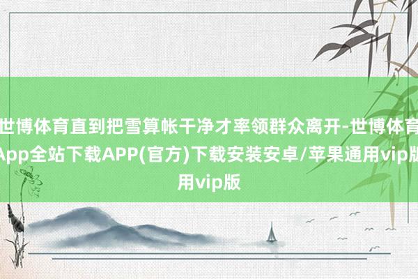 世博体育直到把雪算帐干净才率领群众离开-世博体育App全站下载APP(官方)下载安装安卓/苹果通用vip版