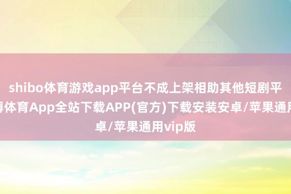 shibo体育游戏app平台不成上架相助其他短剧平台-世博体育App全站下载APP(官方)下载安装安卓/苹果通用vip版