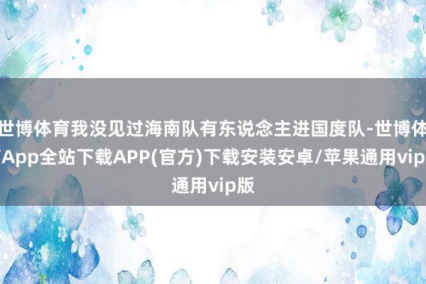 世博体育我没见过海南队有东说念主进国度队-世博体育App全站下载APP(官方)下载安装安卓/苹果通用vip版