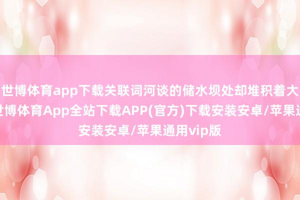 世博体育app下载关联词河谈的储水坝处却堆积着大片死鱼-世博体育App全站下载APP(官方)下载安装安卓/苹果通用vip版