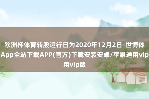 欧洲杯体育转股运行日为2020年12月2日-世博体育App全站下载APP(官方)下载安装安卓/苹果通用vip版