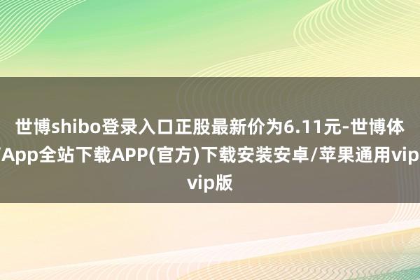 世博shibo登录入口正股最新价为6.11元-世博体育App全站下载APP(官方)下载安装安卓/苹果通用vip版