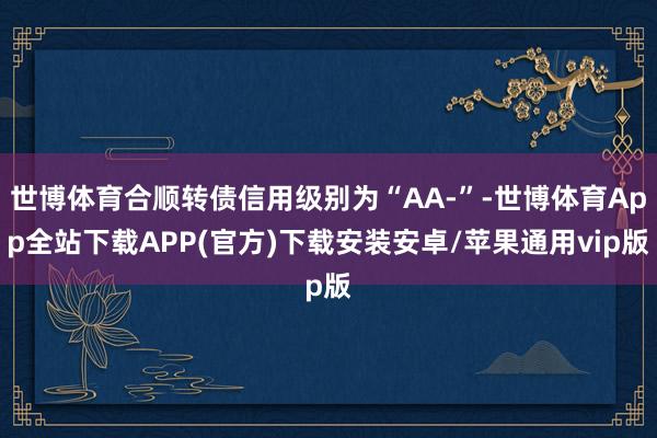 世博体育合顺转债信用级别为“AA-”-世博体育App全站下载APP(官方)下载安装安卓/苹果通用vip版