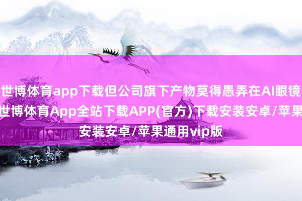 世博体育app下载但公司旗下产物莫得愚弄在AI眼镜关联范围-世博体育App全站下载APP(官方)下载安装安卓/苹果通用vip版