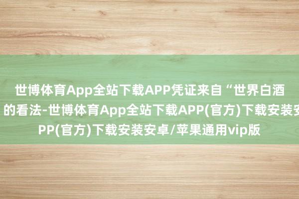 世博体育App全站下载APP　　凭证来自“世界白酒圭表化技巧委员会”的看法-世博体育App全站下载APP(官方)下载安装安卓/苹果通用vip版