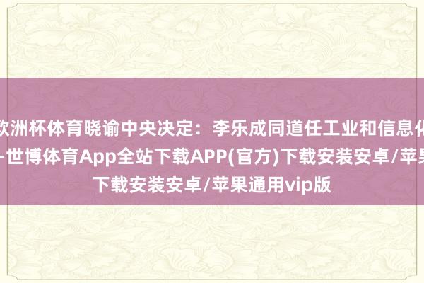 欧洲杯体育晓谕中央决定：李乐成同道任工业和信息化部党组文书-世博体育App全站下载APP(官方)下载安装安卓/苹果通用vip版