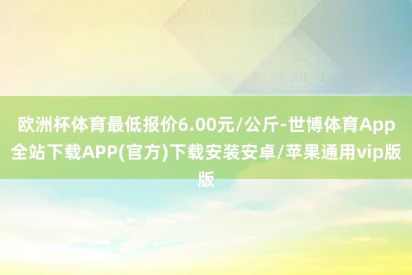 欧洲杯体育最低报价6.00元/公斤-世博体育App全站下载APP(官方)下载安装安卓/苹果通用vip版