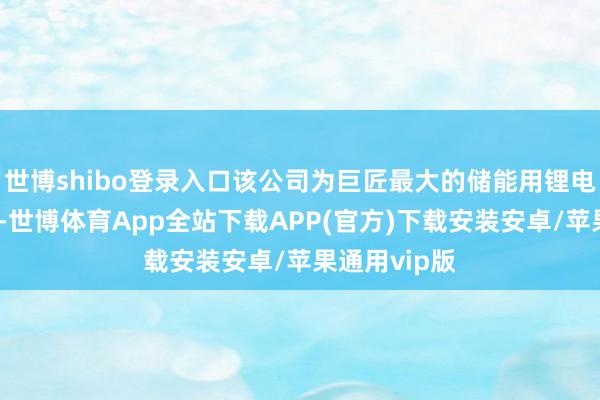 世博shibo登录入口该公司为巨匠最大的储能用锂电板坐褥企业-世博体育App全站下载APP(官方)下载安装安卓/苹果通用vip版
