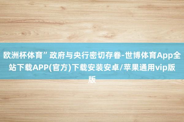 欧洲杯体育”政府与央行密切存眷-世博体育App全站下载APP(官方)下载安装安卓/苹果通用vip版