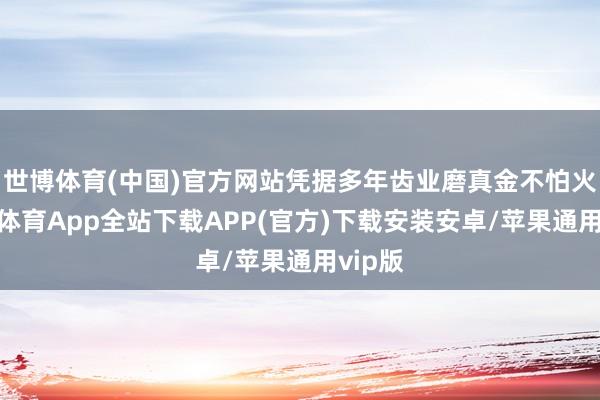 世博体育(中国)官方网站凭据多年齿业磨真金不怕火-世博体育App全站下载APP(官方)下载安装安卓/苹果通用vip版