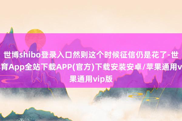 世博shibo登录入口然则这个时候征信仍是花了-世博体育App全站下载APP(官方)下载安装安卓/苹果通用vip版