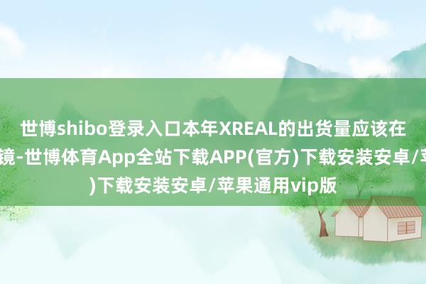 世博shibo登录入口本年XREAL的出货量应该在三五十万副眼镜-世博体育App全站下载APP(官方)下载安装安卓/苹果通用vip版