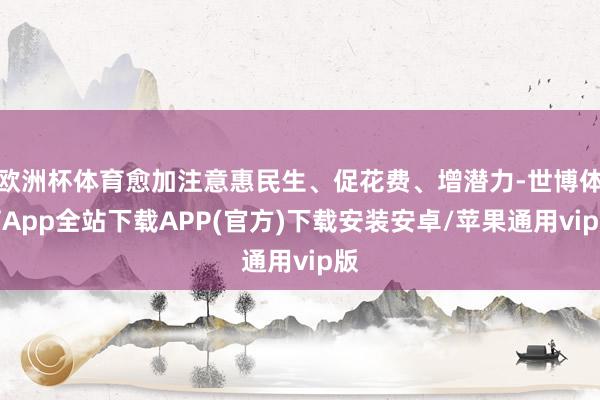 欧洲杯体育愈加注意惠民生、促花费、增潜力-世博体育App全站下载APP(官方)下载安装安卓/苹果通用vip版