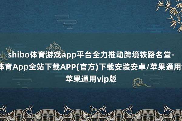 shibo体育游戏app平台全力推动跨境铁路名堂-世博体育App全站下载APP(官方)下载安装安卓/苹果通用vip版