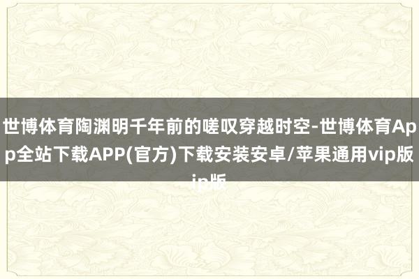 世博体育陶渊明千年前的嗟叹穿越时空-世博体育App全站下载APP(官方)下载安装安卓/苹果通用vip版