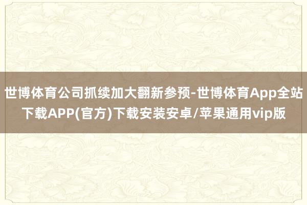 世博体育公司抓续加大翻新参预-世博体育App全站下载APP(官方)下载安装安卓/苹果通用vip版