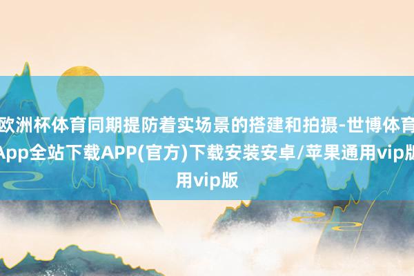 欧洲杯体育同期提防着实场景的搭建和拍摄-世博体育App全站下载APP(官方)下载安装安卓/苹果通用vip版