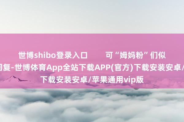 世博shibo登录入口        可“姆妈粉”们似乎没看到这条回复-世博体育App全站下载APP(官方)下载安装安卓/苹果通用vip版