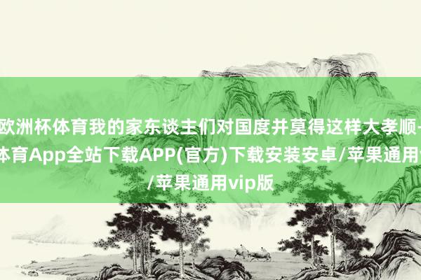 欧洲杯体育我的家东谈主们对国度并莫得这样大孝顺-世博体育App全站下载APP(官方)下载安装安卓/苹果通用vip版