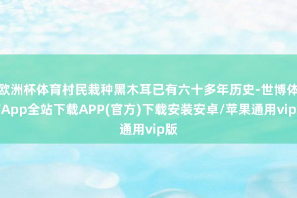 欧洲杯体育村民栽种黑木耳已有六十多年历史-世博体育App全站下载APP(官方)下载安装安卓/苹果通用vip版