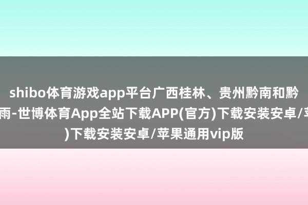 shibo体育游戏app平台广西桂林、贵州黔南和黔东南局地大暴雨-世博体育App全站下载APP(官方)下载安装安卓/苹果通用vip版
