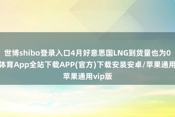 世博shibo登录入口4月好意思国LNG到货量也为0-世博体育App全站下载APP(官方)下载安装安卓/苹果通用vip版