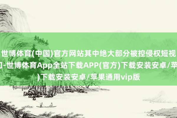 世博体育(中国)官方网站其中绝大部分被控侵权短视频系径直剪切-世博体育App全站下载APP(官方)下载安装安卓/苹果通用vip版