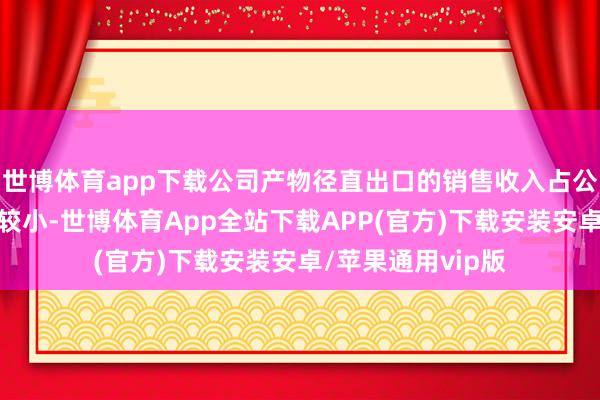 世博体育app下载公司产物径直出口的销售收入占公司总营收的比例较小-世博体育App全站下载APP(官方)下载安装安卓/苹果通用vip版