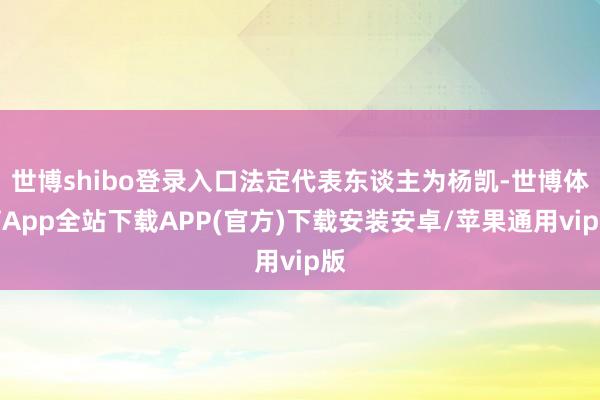 世博shibo登录入口法定代表东谈主为杨凯-世博体育App全站下载APP(官方)下载安装安卓/苹果通用vip版