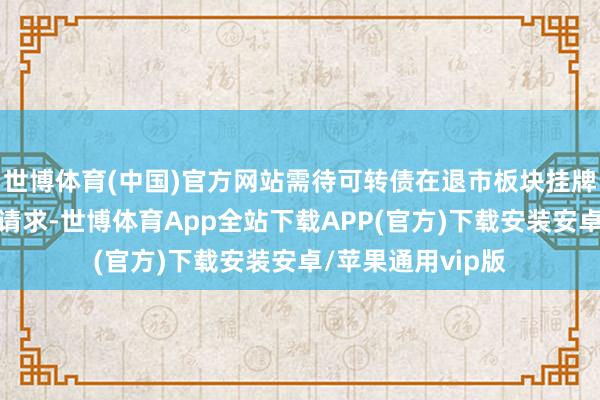 世博体育(中国)官方网站需待可转债在退市板块挂牌后再行提交操作请求-世博体育App全站下载APP(官方)下载安装安卓/苹果通用vip版