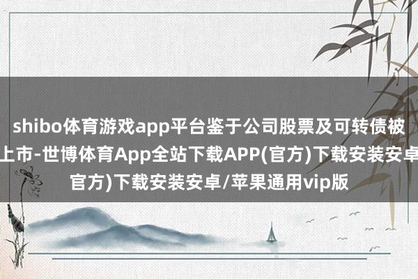 shibo体育游戏app平台鉴于公司股票及可转债被深交所决定隔断上市-世博体育App全站下载APP(官方)下载安装安卓/苹果通用vip版