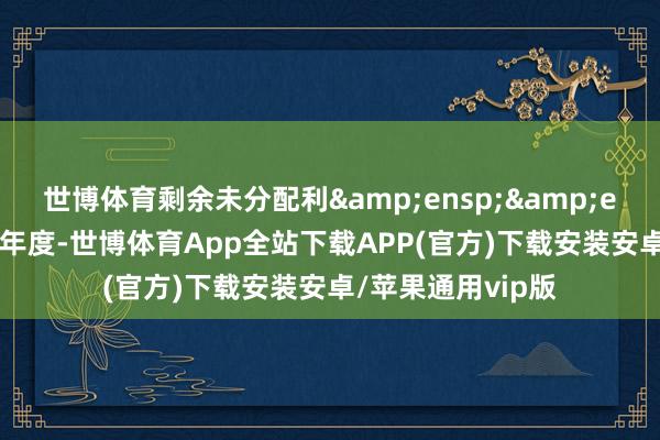 世博体育剩余未分配利  润结转以后年度-世博体育App全站下载APP(官方)下载安装安卓/苹果通用vip版